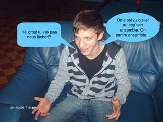 Hé gros! tu vas pas nous lâcher!? On a prévu d’aller au cap’tain ensemble. On partira ensemble… 