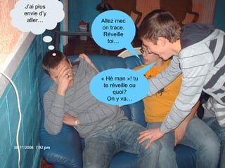 Allez mec on trace. Réveille toi… « Hè man »! tu te réveille ou quoi? On y va… J’ai plus envie d’y aller… 