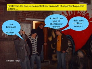 Finalement, les trois jeunes quittent leur camarade et s’apprêtent à prendre la route… A bientôt, les gars et attention sur la route. Bah, sans problème… A plus… « A bientoooo » Nicolass… Ahé… 