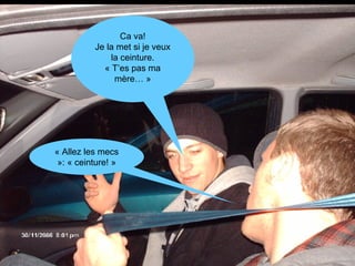 « Allez les mecs »: « ceinture! » Ca va! Je la met si je veux la ceinture. « T’es pas ma mère… » 