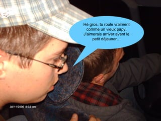 Hé gros, tu roule vraiment comme un vieux papy. J’aimerais arriver avant le petit déjeuner… 