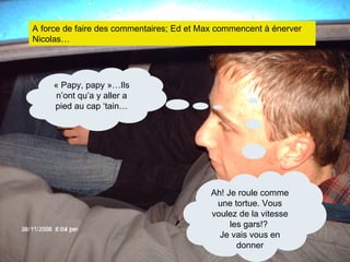 A force de faire des commentaires; Ed et Max commencent à énerver Nicolas…   « Papy, papy »…Ils n’ont qu’a y aller a pied au cap ‘tain… Ah! Je roule comme une tortue. Vous voulez de la vitesse les gars!?  Je vais vous en donner 