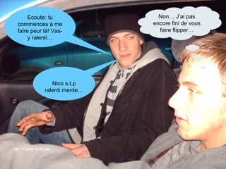 Ecoute: tu commences à me faire peur là! Vas-y ralenti… Nico s.t.p ralenti merde… Non… J’ai pas encore fini de vous faire flipper… 