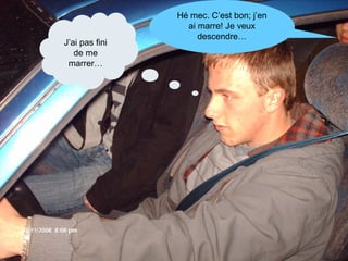 J’ai pas fini de me marrer… Hé mec. C’est bon; j’en ai marre! Je veux descendre… 