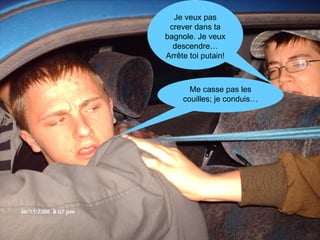 Je veux pas crever dans ta bagnole. Je veux descendre… Arrête toi putain! Me casse pas les couilles; je conduis… 