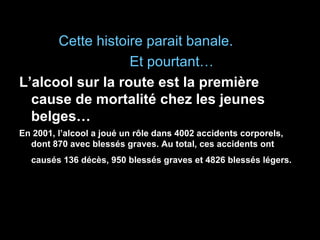 Cette histoire parait banale. Et pourtant… L’alcool sur la route est la première cause de mortalité chez les jeunes belges… En 2001, l’alcool a joué un rôle dans 4002 accidents corporels, dont 870 avec blessés graves. Au total, ces accidents ont causés 136 décès, 950 blessés graves et 4826 blessés légers.   