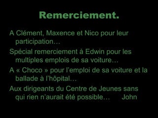 Remerciement. A Clément, Maxence et Nico pour leur participation… Spécial remerciement à Edwin pour les multiples emplois de sa voiture… A « Choco » pour l’emploi de sa voiture et la ballade à l’hôpital… Aux dirigeants du Centre de Jeunes sans qui rien n’aurait été possible…  John 