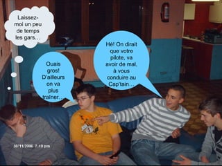 Hé! On dirait que votre pilote, va avoir de mal, à vous conduire au Cap’tain… Ouais gros! D’ailleurs on va plus traîner… Laissez-moi un peu de temps les gars… 