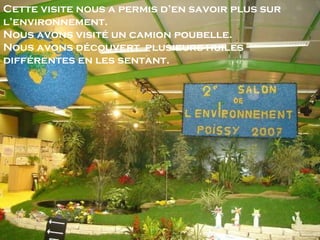 Cette visite nous a permis d’en savoir plus sur l’environnement. Nous avons visité un camion poubelle.  Nous avons découvert  plusieurs huiles différentes en les sentant. 