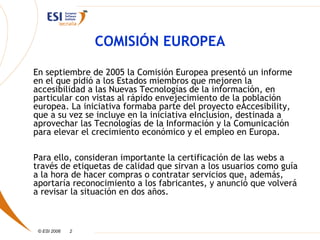 COMISIÓN EUROPEA

En septiembre de 2005 la Comisión Europea presentó un informe
en el que pidió a los Estados miembros que mejoren la
accesibilidad a las Nuevas Tecnologías de la información, en
particular con vistas al rápido envejecimiento de la población
europea. La iniciativa formaba parte del proyecto eAccesibility,
que a su vez se incluye en la iniciativa eInclusion, destinada a
aprovechar las Tecnologías de la Información y la Comunicación
para elevar el crecimiento económico y el empleo en Europa.

Para ello, consideran importante la certificación de las webs a
través de etiquetas de calidad que sirvan a los usuarios como guía
a la hora de hacer compras o contratar servicios que, además,
aportaría reconocimiento a los fabricantes, y anunció que volverá
a revisar la situación en dos años.



 © ESI 2006   2
 