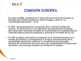 COMISIÓN EUROPEA
   En mayo de 2006, se publicó en el Diario Oficial de la Unión Europea un
   Dictamen del Comité Económico y Social Europeo, sobre la “La
   accesibilidad electrónica”, en él:

• El CESE, apoya plenamente la propuesta de la Comisión Europea de
  avanzar, en conjunción con los organismos de normalización europeos,
  para desarrollar requisitos europeos de accesibilidad en la adjudicación de
  contratos públicos para los productos y servicios en el ámbito de las TIC.

• El CESE considera interesante la propuesta de la Comisión Europea en el
  sentido de fomentar la transparencia y el mayor reconocimiento de la
  accesibilidad electrónica mediante la consideración de adecuados
  sistemas de certificación para una marca de accesibilidad electrónica para
  los bienes y servicios que cumplan las normas en la materia.




    © ESI 2006   3
 