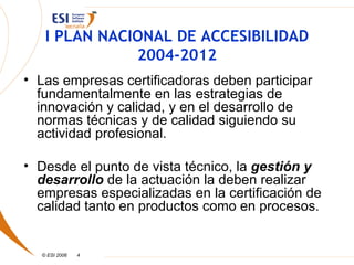 I PLAN NACIONAL DE ACCESIBILIDAD
              2004-2012
• Las empresas certificadoras deben participar
  fundamentalmente en las estrategias de
  innovación y calidad, y en el desarrollo de
  normas técnicas y de calidad siguiendo su
  actividad profesional.

• Desde el punto de vista técnico, la gestión y
  desarrollo de la actuación la deben realizar
  empresas especializadas en la certificación de
  calidad tanto en productos como en procesos.


  © ESI 2006   4
 