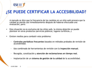 ¿SE PUEDE CERTIFICAR LA ACCESIBILIDAD?
    A menudo se dice que la frecuencia de los cambios en un sitio web provoca que la
    calidad se pierda casi inmediatamente después de haberse efectuado una
    evaluación, pero:

•   Esta situación no es exclusiva de los sitios web, la misma objeción se puede
    plantear en otros productos (servicios públicos, lugares turísticos…)

•   Existen medios para combatir este problema:

     –   Controles periódicos frecuentes basados en métodos probados de revisión de
         accesibilidad.

     –   Uso combinado de herramientas de revisión con la inspección manual.

     –   Recogida, canalización y atención de reclamaciones en tiempo real.

     –   Implantación de un sistema de gestión de la calidad de la accesibilidad.


     © ESI 2006   5
 