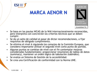 MARCA AENOR N

                                                             Accesibilidad TIC


• Se basa en las pautas WCAG de la WAI internacionalmente reconocidas,
  pero interpreta con concreción los criterios técnicos que se deben
  cumplir.
• Se da un salto de calidad al pasar de dictar recomendaciones, a fijar
  requisitos de obligado cumplimiento.
• Se elimina el nivel A siguiendo los consejos de la Comisión Europea, que
  considera importante utilizar el segundo nivel como punto de partida.
• Algunos puntos se cambian de nivel con el fin contemplar mejoras
  consideradas fundamentales: proporcionar resúmenes de tablas de datos
  (summary), mantener un orden lógico de tabulación (tabindex).
• Se evalúa un Sistema de Gestión de la accesibilidad.
• Se crea una Certificación de conformidad con la Norma UNE.



    © ESI 2006   6
 