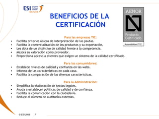 BENEFICIOS DE LA
                              CERTIFICACIÓN
                                        Para las empresas TIC:
•   Facilita criterios únicos de interpretación de las pautas.
•   Facilita la comercialización de los productos y su exportación.              Accesibilidad TIC
•   Les dota de un distintivo de calidad frente a la competencia.
•   Mejora su valoración como proveedor.
•   Proporciona acceso a clientes que exigen un sistema de la calidad certificado.

                                       Para los consumidores:
•   Establece niveles de calidad y confianza en las webs.
•   Informa de las características en cada caso.
•   Facilita la comparación de las diversas características.

                                       Para la Administración:
•   Simplifica la elaboración de textos legales.
•   Ayuda a establecer políticas de calidad y de confianza.
•   Facilita la comunicación con la ciudadanía.
•   Reduce el número de auditorías externas.




     © ESI 2006   7
 