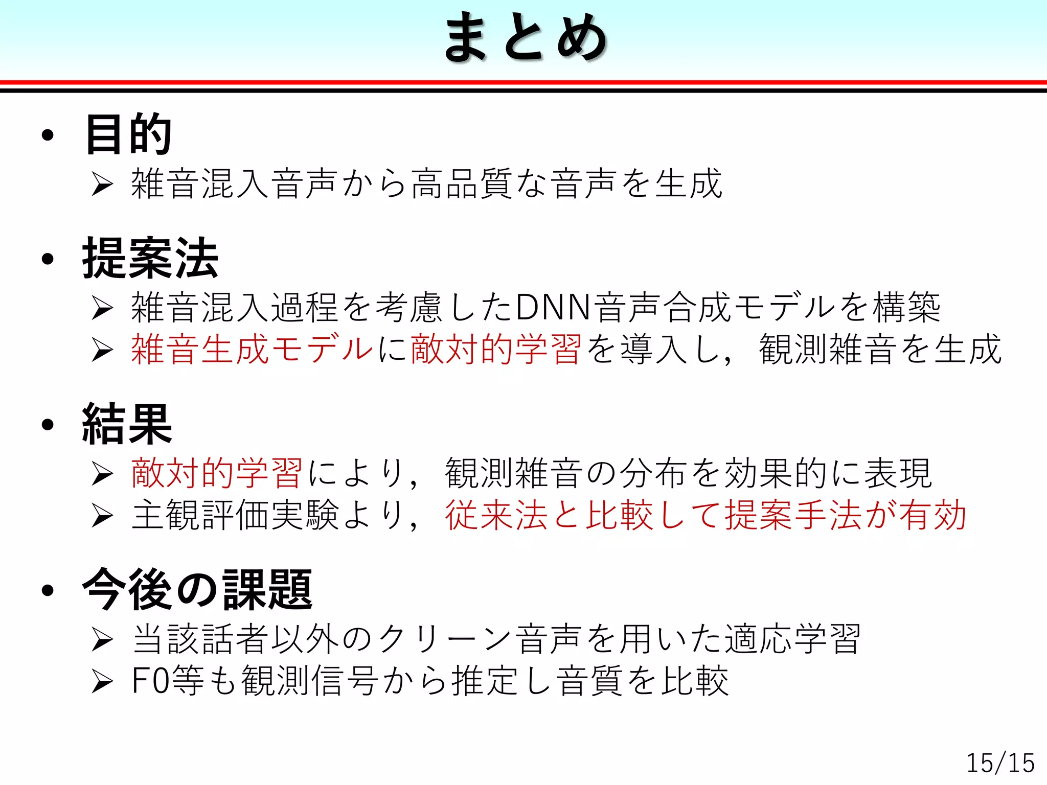 • 目的
 雑音混入音声から高品質な音声を生成
• 提案法
 雑音混入過程を考慮したDNN音声合成モデルを構築
 雑音生成モデルに敵対的学習を導入し，観測雑音を生成
• 結果
 敵対的学習により，観測雑音の分布を効果的に表現
 主観評価実験より，従来法と比較して提案手法が有効
• 今後の課題
 当該話者以外のクリーン音声を用いた適応学習
 F0等も観測信号から推定し音質を比較
まとめ
15/15
 