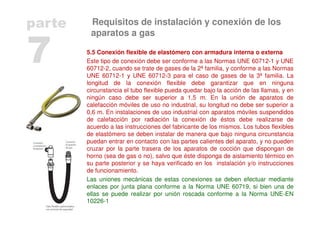 5.5 Conexión flexible de elastómero con armadura interna o externa
Este tipo de conexión debe ser conforme a las Normas UNE 60712-1 y UNE
60712-2, cuando se trate de gases de la 2ª familia, y conforme a las Normas
UNE 60712-1 y UNE 60712-3 para el caso de gases de la 3ª familia. La
longitud de la conexión flexible debe garantizar que en ninguna
circunstancia el tubo flexible pueda quedar bajo la acción de las llamas, y en
ningún caso debe ser superior a 1,5 m. En la unión de aparatos de
calefacción móviles de uso no industrial, su longitud no debe ser superior a
0,6 m. En instalaciones de uso industrial con aparatos móviles suspendidos
de calefacción por radiación la conexión de éstos debe realizarse de
acuerdo a las instrucciones del fabricante de los mismos. Los tubos flexibles
de elastómero se deben instalar de manera que bajo ninguna circunstancia
puedan entrar en contacto con las partes calientes del aparato, y no pueden
cruzar por la parte trasera de los aparatos de cocción que dispongan de
horno (sea de gas o no), salvo que éste disponga de aislamiento térmico en
su parte posterior y se haya verificado en los instalación y/o instrucciones
de funcionamiento.
Las uniones mecánicas de estas conexiones se deben efectuar mediante
enlaces por junta plana conforme a la Norma UNE 60719, si bien una de
ellas se puede realizar por unión roscada conforme a la Norma UNE-EN
10226-1
7
parte Requisitos de instalación y conexión de los
aparatos a gas
 