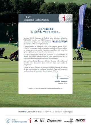 EGCATM
        European Golf Coaching Academy


                         Une Académie
                    au Golf du Mont d’Arbois...

        Bertrand OTTO, Président du Golf du Mont d’Arbois, et Fabrice
        TARNAUD, membre du PGA European Tour, ont le plaisir de
        vous annoncer l’ouverture prochaine de l’Académie EGCA™
        (European Golf Coaching Academy).
        Opérationnelle au Marseille Golf Club depuis février 2012,
        l’EGCA™ proposera dès le mois de juin, au Golf du Mont d’Arbois,
        un enseignement de qualité s’adressant aussi bien aux néophytes
        qu’aux golfeurs conﬁrmés, du junior au senior.
        Que ce soit en leçon individuelle, collective ou sous la forme de
        stages, les golfeurs bénéﬁcieront de plans personnalisés et d’un
        coaching de professionnels reconnus et compétents.
        Jean Luc Biset, Fabien Donoyan, Ghislain Rosier et Fabrice Tarnaud
        seront à votre disposition pour mettre en place votre cadre de
        progression.
        « Jouer au Mont d’Arbois est toujours un plaisir. Déjouer les pièges
        de son parcours est un challenge stimulant. C’est celui que nous
        voulons relever à vos cotés... Bonne saison 2012. »




                                                                  Fabrice Tarnaud
                                                                       Head-Coach EGCATM


                 www.egca.eu – www.golf-megeve.com – www.domainedumontdarbois.com




INFORMATION & RÉSERVATION : T. +33 (0)4 50 21 29 79 | M. +33 (0)6 35 29 26 76 | info@egca.eu
 