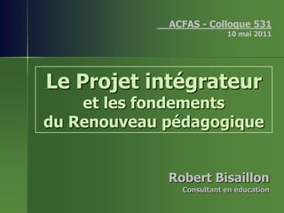 __ACFAS - Colloque 531
                           10 mai 2011




Le Projet intégrateur
    et les fondements
du Renouveau pédagogique


              Robert Bisaillon
                Consultant en éducation
 
