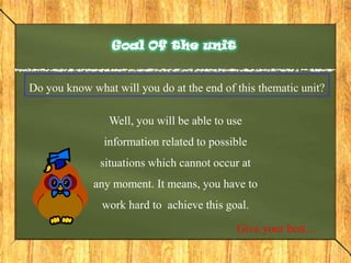 Goal Of the unitDo you know what will you do at the end of this thematic unit?Well, you will be able to use information related to possible situations which cannot occur at any moment. It means, you have to work hard to  achieve this goal.Give your best…