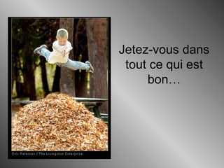 Jetez-vous dans
tout ce qui est
bon…