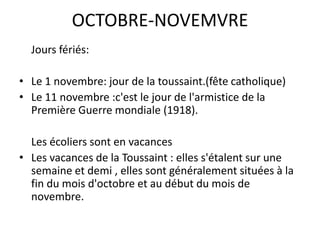 OCTOBRE-NOVEMVREJoursfériés:Le 1 novembre: jour de la toussaint.(fête catholique)Le 11 novembre :c'est le jour de l'armistice de la Première Guerre mondiale (1918).	Les écoliers sont en vacancesLes vacances de la Toussaint : elles s'étalent sur une semaine et demi , elles sont généralement situées à la fin du mois d'octobre et au début du mois de novembre.