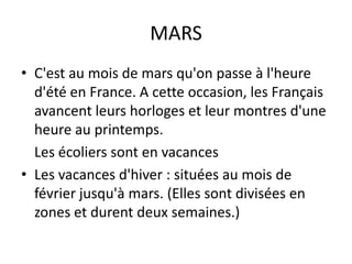 MARSC'est au mois de mars qu'on passe à l'heure d'été en France. A cette occasion, les Français avancent leurs horloges et leur montres d'une heure au printemps. 	Les écoliers sont en vacancesLes vacances d'hiver : situées au mois de février jusqu'à mars. (Elles sont divisées en zones et durent deux semaines.)