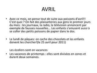 AVRILAvec ce mois, on pense tout de suite aux poissons d'avril!! C'est quoi ? On fait des plaisanteries aux gens le premier jours du mois : les journaux, la radio, la télévision annoncent par exemple de fausses nouvelles... Les enfants s'amusent aussi à se coller des petits poissons de papier dans le dos.Le lundi de pâques: on cache des chocolats et les enfants doivent les chercher!(le 25 avril pour 2011)	Les écoliers sont en vacancesLes vacances de printemps : elles sont divisées en zones et durent deux semaines.