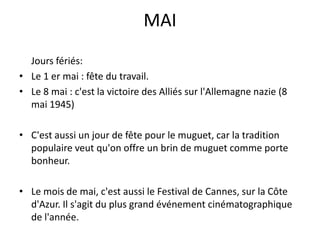MAIJoursfériés:Le 1 er mai : fête du travail.Le 8 mai : c'est la victoire des Alliés sur l'Allemagne nazie (8 mai 1945)C'est aussi un jour de fête pour le muguet, car la tradition populaire veut qu'on offre un brin de muguet comme porte bonheur. Le mois de mai, c'est aussi le Festival de Cannes, sur la Côte d'Azur. Il s'agit du plus grand événement cinématographique de l'année. 