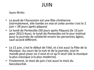 JUINJoursfériés:Le jeudi de l'Ascension est une fête chrétienne (normalement, elle tombe en mai et cette année c'est le 2 juin = 39 jours après pâques)Le lundi de Pentecôte (50 jours après Pâques) (le 13 juin pour 2011) Aussi, le lundi de Pentecôte est le jour institué pour la journée de solidarité envers les personnes âgées, sauf accord différent.Le 21 juin, c'est le début de l'été, et c'est aussi la Fête de la Musique. Au cours de la nuit et de la journée, tout le monde peut jouer où il veut et ce qu'il veut! (de la musique la plus classique à la plus moderne). Finalement, le mois de juin c'est aussi le mois du baccalauréat. 