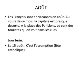 AOÛTLes Français sont en vacances en août. Au cours de ce mois, la capitale est presque déserte. A la place des Parisiens, ce sont des touristes qu'on voit dans les rues.Jourférié:Le 15 août : C'est l'assomption (fête catholique)