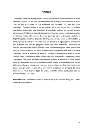 vii
RESUMO
O transporte de produtos perigosos no Brasil é realizado com a predominância do modal
rodoviário, através de veículos transportadores que trafegam nos ambientes abertos,
como as vias e rodovias ou nos ambientes mais fechados, no caso dos túneis
rodoviários. Possuem perigos e riscos variáveis de acordo com o tipo do produto,
quantitativos embarcados e características de expedição, podendo ser no modo a granel
ou fracionado. Infelizmente os acidentes ocorrem, trazendo enormes prejuízos materiais
e vitimando muitas vidas, apesar de ampla gama de regras e diretrizes estudadas e
disponibilizadas pelo comitê de peritos da ONU, disponíveis a todos os interessados. O
objetivo principal desta tese foi desenvolver um protocolo de ações para o atendimento
dos acidentes com produtos perigosos dentro dos túneis rodoviários, envolvendo os
veículos transportadores desses produtos. Para buscar esse objetivo foram pesquisados
estudos, normas, diretrizes, doutrinas de atendimento emergencial publicadas no Brasil e
nos países Europeus, Americano e Asiáticos. Também foram estudados alguns acidentes
reais ocorridos nos túneis de vários países, além das experiências pessoais adquiridas
nos mais de 20 anos de atividades laborais desenvolvidas no atendimento desse tipo de
acidentes. Consequentemente ao objetivo principal, buscou-se secundariamente elencar
várias propostas preventivas para evitar que ocorram. Após o estudo dos riscos e das
causas que provocam os acidentes, foi possível apresentar um protocolo de forma
aplicável nos mais diversos tipos de túneis, bastando realizar adaptações para as
características de cada local.
Palavras-chave: Acidentes rodoviários; Protocolo de ação; Produtos Perigosos; Túneis;
Atendimento a acidentes.
 