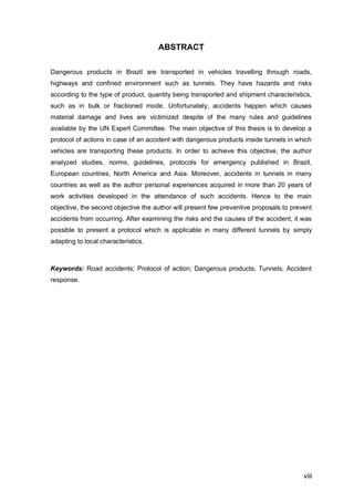 viii
ABSTRACT
Dangerous products in Brazil are transported in vehicles travelling through roads,
highways and confined environment such as tunnels. They have hazards and risks
according to the type of product, quantity being transported and shipment characteristics,
such as in bulk or fractioned mode. Unfortunately, accidents happen which causes
material damage and lives are victimized despite of the many rules and guidelines
available by the UN Expert Committee. The main objective of this thesis is to develop a
protocol of actions in case of an accident with dangerous products inside tunnels in which
vehicles are transporting these products. In order to achieve this objective, the author
analyzed studies, norms, guidelines, protocols for emergency published in Brazil,
European countries, North America and Asia. Moreover, accidents in tunnels in many
countries as well as the author personal experiences acquired in more than 20 years of
work activities developed in the attendance of such accidents. Hence to the main
objective, the second objective the author will present few preventive proposals to prevent
accidents from occurring. After examining the risks and the causes of the accident, it was
possible to present a protocol which is applicable in many different tunnels by simply
adapting to local characteristics.
Keywords: Road accidents; Protocol of action; Dangerous products; Tunnels; Accident
response.
 