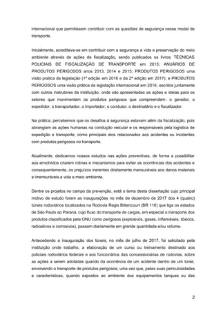 2
internacional que permitissem contribuir com as questões de segurança nesse modal de
transporte.
Inicialmente, acreditava-se em contribuir com a segurança a vida e preservação do meio
ambiente através de ações de fiscalização, sendo publicados os livros: TÉCNICAS
POLICIAIS DE FISCALIZAÇÃO DE TRANSPORTE em 2015; ANUÁRIOS DE
PRODUTOS PERIGOSOS anos 2013, 2014 e 2015; PRODUTOS PERIGOSOS uma
visão pratica da legislação (1ª edição em 2016 e da 2ª edição em 2017); e PRODUTOS
PERIGOSOS uma visão prática da legislação internacional em 2016, escritos juntamente
com outros instrutores da instituição, onde são apresentadas as ações e ideias para os
setores que movimentam os produtos perigosos que compreendem: o gerador, o
expedidor, o transportador, o importador, o condutor, o destinatário e o fiscalizador.
Na prática, percebemos que os desafios à segurança estavam além da fiscalização, pois
abrangiam as ações humanas na condução veicular e os responsáveis pela logística de
expedição e transporte, como principais elos relacionados aos acidentes ou incidentes
com produtos perigosos no transporte.
Atualmente, dedicamos nossos estudos nas ações preventivas, de forma a possibilitar
aos envolvidos criarem rotinas e mecanismos para evitar as ocorrências dos acidentes e
consequentemente, os prejuízos inerentes diretamente mensuráveis aos danos materiais
e imensuráveis a vida e meio ambiente.
Dentre os projetos no campo da prevenção, está o tema desta dissertação cujo principal
motivo de estudo foram as inaugurações no mês de dezembro de 2017 dos 4 (quatro)
túneis rodoviários localizados na Rodovia Regis Bittencourt (BR 116) que liga os estados
de São Paulo ao Paraná, cujo fluxo do transporte de cargas, em especial o transporte dos
produtos classificados pela ONU como perigosos (explosivos, gases, inflamáveis, tóxicos,
radioativos e corrosivos), passam diariamente em grande quantidade e/ou volume.
Antecedendo a inauguração dos túneis, no mês de julho de 2017, foi solicitado pela
instituição onde trabalho, a elaboração de um curso ou treinamento destinado aos
policiais rodoviários federais e aos funcionários das concessionárias de rodovias, sobre
as ações a serem adotadas quando da ocorrência de um acidente dentro de um túnel,
envolvendo o transporte de produtos perigosos; uma vez que, pelas suas periculosidades
e características, quando expostos ao ambiente dos equipamentos tanques ou das
 