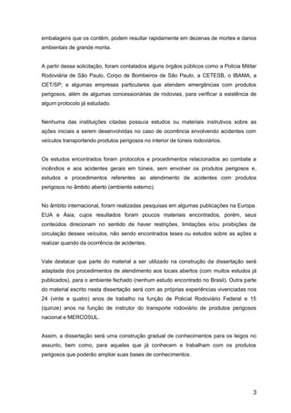 3
embalagens que os contêm, podem resultar rapidamente em dezenas de mortes e danos
ambientais de grande monta.
A partir dessa solicitação, foram contatados alguns órgãos públicos como a Policia Militar
Rodoviária de São Paulo, Corpo de Bombeiros de São Paulo, a CETESB, o IBAMA, a
CET/SP; e algumas empresas particulares que atendem emergências com produtos
perigosos, além de algumas concessionárias de rodovias, para verificar a existência de
algum protocolo já estudado.
Nenhuma das instituições citadas possuía estudos ou materiais instrutivos sobre as
ações iniciais a serem desenvolvidas no caso de ocorrência envolvendo acidentes com
veículos transportando produtos perigosos no interior de túneis rodoviários.
Os estudos encontrados foram protocolos e procedimentos relacionados ao combate a
incêndios e aos acidentes gerais em túneis, sem envolver os produtos perigosos e,
estudos e procedimentos referentes ao atendimento de acidentes com produtos
perigosos no âmbito aberto (ambiente externo).
No âmbito internacional, foram realizadas pesquisas em algumas publicações na Europa.
EUA e Ásia, cujos resultados foram poucos materiais encontrados, porém, seus
conteúdos direcionam no sentido de haver restrições, limitações e/ou proibições de
circulação desses veículos, não sendo encontrados teses ou estudos sobre as ações a
realizar quando da ocorrência de acidentes.
Vale destacar que parte do material a ser utilizado na construção da dissertação será
adaptada dos procedimentos de atendimento aos locais abertos (com muitos estudos já
publicados), para o ambiente fechado (nenhum estudo encontrado no Brasil). Outra parte
do material escrito nesta dissertação será com as próprias experiências vivenciadas nos
24 (vinte e quatro) anos de trabalho na função de Policial Rodoviário Federal e 15
(quinze) anos na função de instrutor do transporte rodoviário de produtos perigosos
nacional e MERCOSUL.
Assim, a dissertação será uma construção gradual de conhecimentos para os leigos no
assunto, bem como, para aqueles que já conhecem e trabalham com os produtos
perigosos que poderão ampliar suas bases de conhecimentos.
 
