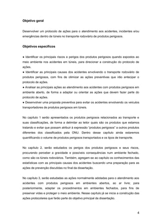 4
Objetivo geral
Desenvolver um protocolo de ações para o atendimento aos acidentes, incidentes e/ou
emergências dentro de túneis no transporte rodoviário de produtos perigosos.
Objetivos específicos
● Identificar os principais riscos e perigos dos produtos perigosos quando expostos ao
meio ambiente nos acidentes em túneis, para direcionar a construção do protocolo de
ações.
● Identificar as principais causas dos acidentes envolvendo o transporte rodoviário de
produtos perigosos, com fins de otimizar as ações preventivas que irão antecipar o
protocolo de ações.
● Analisar as principais ações ao atendimento aos acidentes com produtos perigosos em
ambiente aberto, de forma a adaptar ou orientar as ações que devem fazer parte do
protocolo de ações.
● Desenvolver uma proposta preventiva para evitar os acidentes envolvendo os veículos
transportadores de produtos perigosos em túneis.
No capítulo 1 serão apresentados os produtos perigosos relacionados ao transporte e
suas classificações, de forma a delimitar ao leitor quais são os produtos que estamos
tratando e evitar que possam atribuir à expressão “produtos perigosos” a outros produtos
diferentes dos classificados pela ONU. Dentro desse capítulo ainda estaremos
quantificando o volume de produtos perigosos transportados e os tipos de transporte.
No capítulo 2, serão estudados os perigos dos produtos perigosos e seus riscos,
procurando perceber a gravidade e possíveis consequências num ambiente fechado,
como são os túneis rodoviários. Também, agregam-se ao capítulo os conhecimentos das
estatísticas com as principais causas dos acidentes buscando uma preparação para as
ações de prevenção discutidas no final da dissertação.
No capítulo 3, serão estudadas as ações normalmente adotadas para o atendimento aos
acidentes com produtos perigosos em ambientes abertos, ao ar livre; para
posteriormente, adaptar os procedimentos em ambientes fechados, para fins de
preservar vidas e proteger o meio ambiente. Nesse capítulo já se inicia a construção das
ações protocolares que farão parte do objetivo principal da dissertação.
 