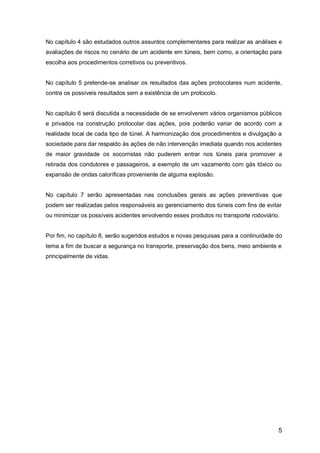 5
No capítulo 4 são estudados outros assuntos complementares para realizar as análises e
avaliações de riscos no cenário de um acidente em túneis, bem como, a orientação para
escolha aos procedimentos corretivos ou preventivos.
No capítulo 5 pretende-se analisar os resultados das ações protocolares num acidente,
contra os possíveis resultados sem a existência de um protocolo.
No capítulo 6 será discutida a necessidade de se envolverem vários organismos públicos
e privados na construção protocolar das ações, pois poderão variar de acordo com a
realidade local de cada tipo de túnel. A harmonização dos procedimentos e divulgação a
sociedade para dar respaldo às ações de não intervenção imediata quando nos acidentes
de maior gravidade os socorristas não puderem entrar nos túneis para promover a
retirada dos condutores e passageiros, a exemplo de um vazamento com gás tóxico ou
expansão de ondas caloríficas proveniente de alguma explosão.
No capítulo 7 serão apresentadas nas conclusões gerais as ações preventivas que
podem ser realizadas pelos responsáveis ao gerenciamento dos túneis com fins de evitar
ou minimizar os possíveis acidentes envolvendo esses produtos no transporte rodoviário.
Por fim, no capítulo 8, serão sugeridos estudos e novas pesquisas para a continuidade do
tema a fim de buscar a segurança no transporte, preservação dos bens, meio ambiente e
principalmente de vidas.
 