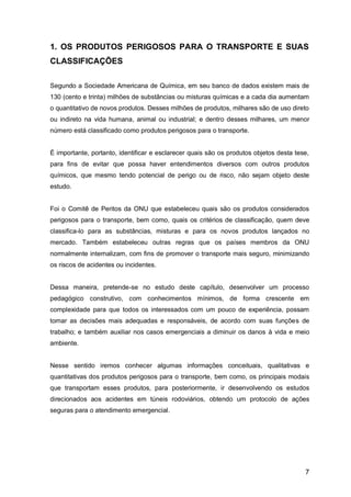7
1. OS PRODUTOS PERIGOSOS PARA O TRANSPORTE E SUAS
CLASSIFICAÇÕES
Segundo a Sociedade Americana de Química, em seu banco de dados existem mais de
130 (cento e trinta) milhões de substâncias ou misturas químicas e a cada dia aumentam
o quantitativo de novos produtos. Desses milhões de produtos, milhares são de uso direto
ou indireto na vida humana, animal ou industrial; e dentro desses milhares, um menor
número está classificado como produtos perigosos para o transporte.
É importante, portanto, identificar e esclarecer quais são os produtos objetos desta tese,
para fins de evitar que possa haver entendimentos diversos com outros produtos
químicos, que mesmo tendo potencial de perigo ou de risco, não sejam objeto deste
estudo.
Foi o Comitê de Peritos da ONU que estabeleceu quais são os produtos considerados
perigosos para o transporte, bem como, quais os critérios de classificação, quem deve
classifica-lo para as substâncias, misturas e para os novos produtos lançados no
mercado. Também estabeleceu outras regras que os países membros da ONU
normalmente internalizam, com fins de promover o transporte mais seguro, minimizando
os riscos de acidentes ou incidentes.
Dessa maneira, pretende-se no estudo deste capítulo, desenvolver um processo
pedagógico construtivo, com conhecimentos mínimos, de forma crescente em
complexidade para que todos os interessados com um pouco de experiência, possam
tomar as decisões mais adequadas e responsáveis, de acordo com suas funções de
trabalho; e também auxiliar nos casos emergenciais a diminuir os danos à vida e meio
ambiente.
Nesse sentido iremos conhecer algumas informações conceituais, qualitativas e
quantitativas dos produtos perigosos para o transporte, bem como, os principais modais
que transportam esses produtos, para posteriormente, ir desenvolvendo os estudos
direcionados aos acidentes em túneis rodoviários, obtendo um protocolo de ações
seguras para o atendimento emergencial.
 