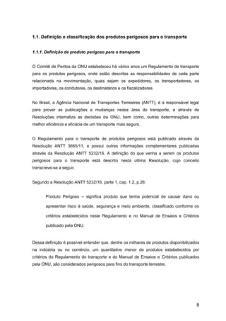 8
1.1. Definição e classificação dos produtos perigosos para o transporte
1.1.1. Definição de produto perigoso para o transporte
O Comitê de Peritos da ONU estabeleceu há vários anos um Regulamento de transporte
para os produtos perigosos, onde estão descritas as responsabilidades de cada parte
relacionada na movimentação, quais sejam os expedidores, os transportadores, os
importadores, os condutores, os destinatários e os fiscalizadores.
No Brasil, a Agência Nacional de Transportes Terrestres (ANTT), é a responsável legal
para prover as publicações e mudanças nessa área do transporte, e através de
Resoluções internaliza as decisões da ONU, bem como, outras determinações para
melhor eficiência e eficácia de um transporte mais seguro.
O Regulamento para o transporte de produtos perigosos está publicado através da
Resolução ANTT 3665/11, e possui outras informações complementares publicadas
através da Resolução ANTT 5232/16. A definição do que venha a serem os produtos
perigosos para o transporte está descrito nesta ultima Resolução, cujo conceito
transcreve-se a seguir.
Segundo a Resolução ANTT 5232/16, parte 1, cap. 1.2, p.26:
Produto Perigoso – significa produto que tenha potencial de causar dano ou
apresentar risco à saúde, segurança e meio ambiente, classificado conforme os
critérios estabelecidos neste Regulamento e no Manual de Ensaios e Critérios
publicado pela ONU.
Dessa definição é possível entender que, dentre os milhares de produtos disponibilizados
na indústria ou no comércio, um quantitativo menor de produtos estabelecidos por
critérios do Regulamento do transporte e do Manual de Ensaios e Critérios publicados
pela ONU, são considerados perigosos para fins do transporte terrestre.
 