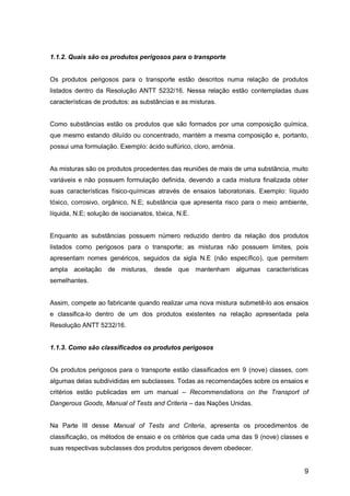 9
1.1.2. Quais são os produtos perigosos para o transporte
Os produtos perigosos para o transporte estão descritos numa relação de produtos
listados dentro da Resolução ANTT 5232/16. Nessa relação estão contempladas duas
características de produtos: as substâncias e as misturas.
Como substâncias estão os produtos que são formados por uma composição química,
que mesmo estando diluído ou concentrado, mantém a mesma composição e, portanto,
possui uma formulação. Exemplo: ácido sulfúrico, cloro, amônia.
As misturas são os produtos procedentes das reuniões de mais de uma substância, muito
variáveis e não possuem formulação definida, devendo a cada mistura finalizada obter
suas características físico-químicas através de ensaios laboratoriais. Exemplo: líquido
tóxico, corrosivo, orgânico, N.E; substância que apresenta risco para o meio ambiente,
líquida, N.E; solução de isocianatos, tóxica, N.E.
Enquanto as substâncias possuem número reduzido dentro da relação dos produtos
listados como perigosos para o transporte; as misturas não possuem limites, pois
apresentam nomes genéricos, seguidos da sigla N.E (não específico), que permitem
ampla aceitação de misturas, desde que mantenham algumas características
semelhantes.
Assim, compete ao fabricante quando realizar uma nova mistura submetê-lo aos ensaios
e classifica-lo dentro de um dos produtos existentes na relação apresentada pela
Resolução ANTT 5232/16.
1.1.3. Como são classificados os produtos perigosos
Os produtos perigosos para o transporte estão classificados em 9 (nove) classes, com
algumas delas subdivididas em subclasses. Todas as recomendações sobre os ensaios e
critérios estão publicadas em um manual – Recommendations on the Transport of
Dangerous Goods, Manual of Tests and Criteria – das Nações Unidas.
Na Parte III desse Manual of Tests and Criteria, apresenta os procedimentos de
classificação, os métodos de ensaio e os critérios que cada uma das 9 (nove) classes e
suas respectivas subclasses dos produtos perigosos devem obedecer.
 