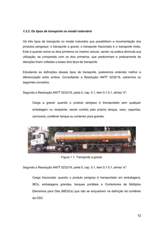 12
1.2.2. Os tipos de transporte no modal rodoviário
Há três tipos de transporte no modal rodoviário que possibilitam a movimentação dos
produtos perigosos: o transporte a granel, o transporte fracionado e o transporte misto.
Este é quando reúne os dois primeiros no mesmo veículo, sendo na pratica diminuta sua
utilização, se comparado com os dois primeiros, que predominam e praticamente às
atenções ficam voltadas a esses dois tipos de transporte.
Estudando as definições desses tipos de transporte, poderemos entender melhor a
diferenciação entre ambos. Consultando a Resolução ANTT 5232/16, extraímos os
seguintes conceitos.
Segundo a Resolução ANTT 5232/16, parte 5, cap. 5.1, item 5.1.0.1, alínea “d”:
Carga a granel: quando o produto perigoso é transportado sem qualquer
embalagem ou recipiente, sendo contido pelo próprio tanque, vaso, caçamba,
carroceria, contêiner tanque ou contentor para granéis.
Figura 1.1: Transporte a granel.
Segundo a Resolução ANTT 5232/16, parte 5, cap. 5.1, item 5.1.0.1, alínea “e”:
Carga fracionada: quando o produto perigoso é transportado em embalagens,
IBCs, embalagens grandes, tanques portáteis e Contentores de Múltiplos
Elementos para Gás (MEGCs) que não se enquadrem na definição de contêiner
da CSC.
 