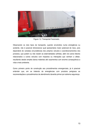 13
Figura 1.2: Transporte Fracionado.
Observando os dois tipos de transporte, quando envolvidos numa emergência ou
acidente, não é possível dimensionar qual apresentaria maior potencial de risco, pois
dependerá de variadas circunstâncias dos próprios veículos e acondicionamentos dos
produtos, que podem ou não resistir as externalidades sofridas, além de outros fatores
relacionados a outros veículos com impactos ou interações que venham a afetar,
resultando desde simples danos materiais até vazamentos com enorme consequência a
vida e meio ambiente.
Como primeiro ponto de construção aos procedimentos emergenciais, já é possível
entender que, em se tratando de emergências com produtos perigosos as
recomendações e procedimentos de atendimento deverão primar por extrema segurança.
 