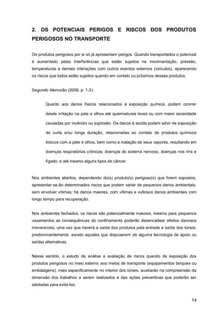 14
2. OS POTENCIAIS PERIGOS E RISCOS DOS PRODUTOS
PERIGOSOS NO TRANSPORTE
Os produtos perigosos por si só já apresentam perigos. Quando transportados o potencial
é aumentado pelas interferências que estão sujeitos na movimentação, pressão,
temperaturas e demais interações com outros eventos externos (veículos), aparecendo
os riscos que todos estão sujeitos quando em contato ou próximos desses produtos.
Segundo Alencoão (2008, p. 1-2):
Quanto aos danos físicos relacionados à exposição química, podem ocorrer
desde irritação na pele e olhos até queimaduras leves ou com maior severidade
causadas por incêndio ou explosão. Os danos à saúde podem advir de exposição
de curta e/ou longa duração, relacionadas ao contato de produtos químicos
tóxicos com a pele e olhos, bem como a inalação de seus vapores, resultando em
doenças respiratórias crônicas, doenças do sistema nervoso, doenças nos rins e
fígado, e até mesmo alguns tipos de câncer.
Nos ambientes abertos, dependendo do(s) produto(s) perigoso(s) que forem expostos,
apresentar-se-ão determinados riscos que podem variar de pequenos danos ambientais,
sem envolver vítimas; há danos maiores, com vítimas e vultosos danos ambientais com
longo tempo para recuperação.
Nos ambientes fechados, os riscos são potencialmente maiores, mesmo para pequenos
vazamentos as consequências do confinamento poderão desencadear efeitos danosos
irreversíveis, uma vez que haverá a saída dos produtos pela entrada e saída dos túneis,
predominantemente, exceto aqueles que dispuserem de alguma tecnologia de apoio ou
saídas alternativas.
Nesse sentido, o estudo da análise e avaliação de riscos quando da exposição dos
produtos perigosos no meio externo aos meios de transporte (equipamentos tanques ou
embalagens), mais especificamente no interior dos túneis, auxiliarão na compreensão da
dimensão dos trabalhos a serem realizados e das ações preventivas que poderão ser
adotadas para evita-los.
 