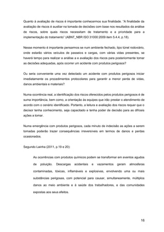 16
Quanto à avaliação de riscos é importante conhecermos sua finalidade. “A finalidade da
avaliação de riscos é auxiliar na tomada de decisões com base nos resultados da análise
de riscos, sobre quais riscos necessitam de tratamento e a prioridade para a
implementação do tratamento” (ABNT_NBR ISO 31000:2009 item 5.4.4, p.18).
Nesse momento é importante pensarmos se num ambiente fechado, tipo túnel rodoviário,
onde estarão vários veículos de passeios e cargas, com várias vidas presentes, se
haverá tempo para realizar a análise a e avaliação dos riscos para posteriormente tomar
as decisões adequadas, após ocorrer um acidente com produtos perigosos?
Ou seria conveniente uma vez detectado um acidente com produtos perigosos iniciar
imediatamente os procedimentos protocolares para garantir a menor perda de vidas,
danos ambientais e materiais?
Numa ocorrência real, a identificação dos riscos oferecidos pelos produtos perigosos é de
suma importância, bem como, a orientação às equipes que irão prestar o atendimento de
acordo com o cenário identificado. Portanto, a leitura e avaliação dos riscos requer que o
decisor tenha conhecimento, seja capacitado e tenha poder de decisão para as difíceis
ações a tomar.
Numa emergência com produtos perigosos, cada minuto de indecisão as ações a serem
tomadas poderão trazer consequências irreversíveis em termos de danos e perdas
ocasionados.
Segundo Lainha (2011, p.19 e 20):
As ocorrências com produtos químicos podem se transformar em eventos agudos
de poluição. Descargas acidentais e vazamentos geram atmosferas
contaminadas, tóxicas, inflamáveis e explosivas, envolvendo uma ou mais
substâncias perigosas, com potencial para causar, simultaneamente, múltiplos
danos ao meio ambiente e à saúde dos trabalhadores, e das comunidades
expostas aos seus efeitos.
 