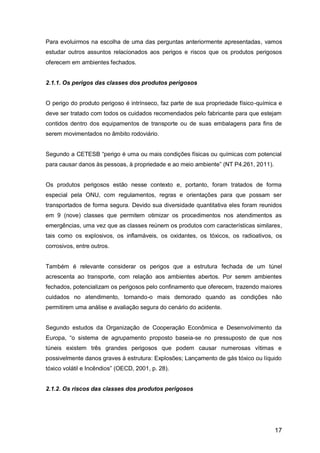 17
Para evoluirmos na escolha de uma das perguntas anteriormente apresentadas, vamos
estudar outros assuntos relacionados aos perigos e riscos que os produtos perigosos
oferecem em ambientes fechados.
2.1.1. Os perigos das classes dos produtos perigosos
O perigo do produto perigoso é intrínseco, faz parte de sua propriedade físico-química e
deve ser tratado com todos os cuidados recomendados pelo fabricante para que estejam
contidos dentro dos equipamentos de transporte ou de suas embalagens para fins de
serem movimentados no âmbito rodoviário.
Segundo a CETESB “perigo é uma ou mais condições físicas ou químicas com potencial
para causar danos às pessoas, à propriedade e ao meio ambiente” (NT P4.261, 2011).
Os produtos perigosos estão nesse contexto e, portanto, foram tratados de forma
especial pela ONU, com regulamentos, regras e orientações para que possam ser
transportados de forma segura. Devido sua diversidade quantitativa eles foram reunidos
em 9 (nove) classes que permitem otimizar os procedimentos nos atendimentos as
emergências, uma vez que as classes reúnem os produtos com características similares,
tais como os explosivos, os inflamáveis, os oxidantes, os tóxicos, os radioativos, os
corrosivos, entre outros.
Também é relevante considerar os perigos que a estrutura fechada de um túnel
acrescenta ao transporte, com relação aos ambientes abertos. Por serem ambientes
fechados, potencializam os perigosos pelo confinamento que oferecem, trazendo maiores
cuidados no atendimento, tornando-o mais demorado quando as condições não
permitirem uma análise e avaliação segura do cenário do acidente.
Segundo estudos da Organização de Cooperação Econômica e Desenvolvimento da
Europa, “o sistema de agrupamento proposto baseia-se no pressuposto de que nos
túneis existem três grandes perigosos que podem causar numerosas vítimas e
possivelmente danos graves à estrutura: Explosões; Lançamento de gás tóxico ou líquido
tóxico volátil e Incêndios” (OECD, 2001, p. 28).
2.1.2. Os riscos das classes dos produtos perigosos
 