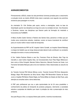 AGRADECIMENTOS
Primeiramente a DEUS, criador da vida permitindo inúmeras jornadas para o crescimento
e evolução moral; ao mestre JESUS irmão maior e exemplo a ser seguido nos caminhos
evolutivos para passagem no mundo.
Ao orientador Dr. Erik Simões pelo apoio, ensino e orientações, tanto na tese de
dissertação quanto nas disciplinas ao longo do curso na condição de tutor. Aos Doutores
e Doutoras, tutores nas disciplinas que fizeram parte da formação do mestrado e
funcionários da FUNIBER.
A Marco Aurélio Castro Gomes e Fabiano dos Santos Goia, parceiros e irmãos que por
muitos anos construímos estudos, materiais, cursos na busca incansável de contribuir
para um mundo melhor nesse modal de transportes.
Ao Superintendente da PRF de SP, Inspetor Valmir Cordelli, ao Inspetor Daniel Mataragi
e amigos de trabalho que ao longo dessa jornada laboral muito contribuem na constante
interação de ensino e novos conhecimentos.
A Sra. Valéria Pedroso Ribeiro e aos Srs. Francisco Pires de Oliveira, Alex Trigo de
Carvalho e José Carlos Cajaíba Dias, da Concessionária Auto Pista Regis Bittencourt,
bem como a Edna Feingold, Marcelo Dullius Saturnino, Marcelo Ferreira da Costa, Luiz
Fernando Serradela Marques pelo envio de materiais e fotos relacionadas ao assunto da
tese.
Ao Tenente Coronel PM Ordival Affonso Junior, Tenente Coronel PM Elvis Alessandro
Botega, Major PM Alexandre da Silva Xavier, Major PM Menemilton Soares de Souza
Junior e Capitão PM Marlon Robert Níglia, da Polícia Militar do Estado de São Paulo, pela
atenção as consultas sobre o tema desta tese.
A PRF pelo profissional que sou e pela oportunidade de há 24 anos possibilitar o
conhecimento da prática do transporte de produtos perigosos, retornando a sociedade
estudos e propostas de trabalho que visam à proteção da vida e preservação do meio
ambiente.
Aos pais Roque e Ana; e a esposa Arlene pelo carinho, incentivo incondicionais.
 