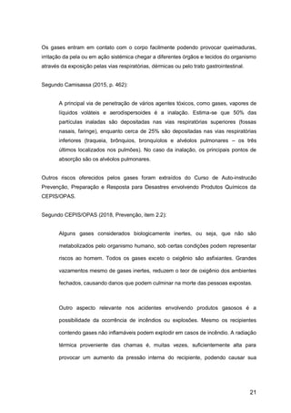 21
Os gases entram em contato com o corpo facilmente podendo provocar queimaduras,
irritação da pela ou em ação sistémica chegar a diferentes órgãos e tecidos do organismo
através da exposição pelas vias respiratórias, dérmicas ou pelo trato gastrointestinal.
Segundo Camisassa (2015, p. 462):
A principal via de penetração de vários agentes tóxicos, como gases, vapores de
líquidos voláteis e aerodispersoides é a inalação. Estima-se que 50% das
partículas inaladas são depositadas nas vias respiratórias superiores (fossas
nasais, faringe), enquanto cerca de 25% são depositadas nas vias respiratórias
inferiores (traqueia, brônquios, bronquíolos e alvéolos pulmonares – os três
últimos localizados nos pulmões). No caso da inalação, os principais pontos de
absorção são os alvéolos pulmonares.
Outros riscos oferecidos pelos gases foram extraídos do Curso de Auto-instrucão
Prevenção, Preparação e Resposta para Desastres envolvendo Produtos Químicos da
CEPIS/OPAS.
Segundo CEPIS/OPAS (2018, Prevenção, item 2.2):
Alguns gases considerados biologicamente inertes, ou seja, que não são
metabolizados pelo organismo humano, sob certas condições podem representar
riscos ao homem. Todos os gases exceto o oxigênio são asfixiantes. Grandes
vazamentos mesmo de gases inertes, reduzem o teor de oxigênio dos ambientes
fechados, causando danos que podem culminar na morte das pessoas expostas.
Outro aspecto relevante nos acidentes envolvendo produtos gasosos é a
possibilidade da ocorrência de incêndios ou explosões. Mesmo os recipientes
contendo gases não inflamáveis podem explodir em casos de incêndio. A radiação
térmica proveniente das chamas é, muitas vezes, suficientemente alta para
provocar um aumento da pressão interna do recipiente, podendo causar sua
 