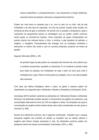 22
ruptura catastrófica e, consequentemente, o seu lançamento a longas distâncias,
causando danos às pessoas, estruturas e equipamentos próximos.
Podem ser mais leves ou pesados que o ar, com ou sem cor ou odor, são de alta
mobilidade e de alta taxa de expansão. Um litro de produto vazado pode resultar em
centenas de litros de gás no ambiente. De acordo com a pressão e temperatura, após o
vazamento do equipamento tanque ou embalagem que os contêm, podem continuar
sendo gases ou tornarem-se líquidos. Como exemplos de gases transportados em
grande volume nas rodovias temos o cloro, a amônia, o gás liquefeito de petróleo, o
oxigênio, o nitrogênio. Provavelmente irão interagir com as condições climáticas e
estruturais no interior dos túneis e com os veículos presentes, podendo ser fontes de
ignição.
Segundo Alencoão (2008, p. 38):
As grandes fugas de gás podem ser causadas pelo derrame de uma cisterna que
o contenha (comprimido, liquefeito ou dissolvido). É um incidente à partida mortal
para todas as pessoas nas imediações da fuga e perto da zona para onde a
ventilação leva o gás. Parte do túnel pode ser protegida, mas a sua total proteção
não é possível.
Com base aos efeitos fisiológicos sobre o corpo, os gases e vapores podem ser
classificados nos seguintes tipos: Asfixiantes, Irritantes e Anestésicos (Camisassa, 2015).
Camisassa (2015) também subdivide os asfixiantes em: Asfixiantes Simples e Asfixiantes
Químicos. Os asfixiantes simples reduzem o fornecimento de oxigênio ao organismo, cuja
concentração ideal está em torno de 18% de oxigênio e relata: “As situações nas quais a
concentração de oxigênio estiver abaixo desse valor serão consideradas de risco grave e
iminente” (p. 466).
Quanto aos asfixiantes químicos, traz a seguinte contribuição: “Impedem que o sangue
transporte oxigênio dos pulmões às células ou impedem que as células utilizem o
oxigênio para liberar energia necessária à vida. Os asfixiantes químicos podem ser
perigosos mesmo em baixas concentrações” (Camisassa, 2015, p. 466).
 