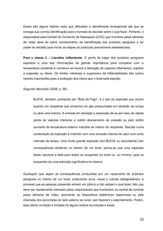 23
Esses são alguns fatores reais que dificultam o atendimento emergencial até que se
consiga sua correta identificação para a tomada de decisão sobre o que fazer. Portanto, o
responsável pela Central de Comando de Operações (CCO) que monitora pelas câmeras
de vídeo deve ter pleno conhecimento da identificação dos produtos perigosos e ter
poder de decisão para iniciar as etapas do protocolo previamente estabelecidas.
Para a classe 3 – Líquidos inflamáveis. O ponto de fulgor dos produtos perigosos
expostos é uma das informações de grande importância para comparar com a
temperatura ambiente e conhecer se haverá a liberação de vapores inflamáveis, sujeitos
a explosão ou bleve. Os limites inferiores e superiores de inflamabilidade são outros
valores importantes para a avaliação dos riscos que o local está exposto.
Segundo Alencoão (2008, p. 38):
BLEVE, também conhecido por “Bola de Fogo”, é o tipo de explosão que ocorre
quando um recipiente que contenha um gás pressurizado em ebulição se rompe
ou abre uma brecha. A entrada em ebulição e expansão dá-se por meio da rápida
perda de vapores interiores e súbito abaixamento de pressão ou pelo súbito
aumento de temperatura exterior induzido ao interior do recipiente. Resulta numa
combinação de explosão e incêndio com uma emissão intensa de calor num curto
intervalo de tempo. Uma muito grande explosão (hot BLEVE ou equivalente) tem
consequências drásticas no interior de um túnel; pensa-se que uma explosão
desta natureza é fatal para todos os ocupantes do túnel ou, no mínimo, para os
ocupantes de uma extensão significativa do mesmo.
Quaisquer que sejam as consequências produzidas por um vazamento de produtos
perigosos no interior de um túnel, produzindo sons, visual e odores desagradáveis; é
provável que as pessoas presentes entrem em pânico e não saibam o que fazer; fato que
deve ser rapidamente orientado pelos responsáveis que monitoram na central de controle
pelas câmeras de vídeo, acionando os dispositivos eletrônicos disponíveis ou pela
chamada dos socorristas do lado externo ao túnel, sem fazerem o adentramento. Porém,
esta última condição é limitada há alguns metros da entrada e saída.
 