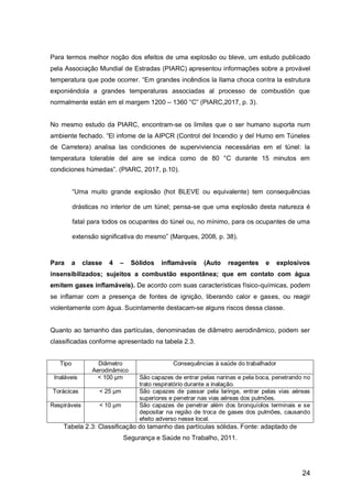24
Para termos melhor noção dos efeitos de uma explosão ou bleve, um estudo publicado
pela Associação Mundial de Estradas (PIARC) apresentou informações sobre a provável
temperatura que pode ocorrer. “Em grandes incêndios la llama choca contra la estrutura
exponiéndola a grandes temperaturas associadas al processo de combustión que
normalmente están em el margem 1200 – 1360 °C” (PIARC,2017, p. 3).
No mesmo estudo da PIARC, encontram-se os limites que o ser humano suporta num
ambiente fechado. “El infome de la AIPCR (Control del Incendio y del Humo em Túneles
de Carretera) analisa las condiciones de superviviencia necessárias em el túnel: la
temperatura tolerable del aire se indica como de 80 °C durante 15 minutos em
condiciones húmedas”. (PIARC, 2017, p.10).
“Uma muito grande explosão (hot BLEVE ou equivalente) tem consequências
drásticas no interior de um túnel; pensa-se que uma explosão desta natureza é
fatal para todos os ocupantes do túnel ou, no mínimo, para os ocupantes de uma
extensão significativa do mesmo” (Marques, 2008, p. 38).
Para a classe 4 – Sólidos inflamáveis (Auto reagentes e explosivos
insensibilizados; sujeitos a combustão espontânea; que em contato com água
emitem gases inflamáveis). De acordo com suas características físico-químicas, podem
se inflamar com a presença de fontes de ignição, liberando calor e gases, ou reagir
violentamente com água. Sucintamente destacam-se alguns riscos dessa classe.
Quanto ao tamanho das partículas, denominadas de diâmetro aerodinâmico, podem ser
classificadas conforme apresentado na tabela 2.3.
Tipo Diâmetro
Aerodinâmico
Consequências à saúde do trabalhador
Inaláveis < 100 µm São capazes de entrar pelas narinas e pela boca, penetrando no
trato respiratório durante a inalação.
Torácicas < 25 µm São capazes de passar pela laringe, entrar pelas vias aéreas
superiores e penetrar nas vias aéreas dos pulmões.
Respiráveis < 10 µm São capazes de penetrar além dos bronquíolos terminais e se
depositar na região de troca de gases dos pulmões, causando
efeito adverso nesse local.
Tabela 2.3: Classificação do tamanho das partículas sólidas. Fonte: adaptado de
Segurança e Saúde no Trabalho, 2011.
 